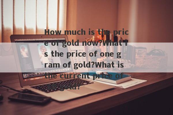 How much is the price of gold now?What is the price of one gram of gold?What is the current price of 1G gold?-第1张图片-要懂汇