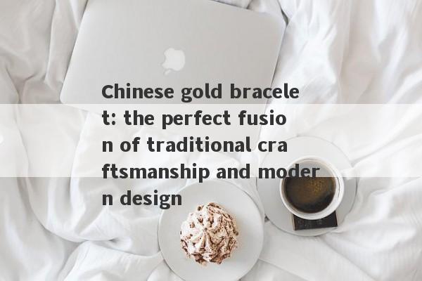 Chinese gold bracelet: the perfect fusion of traditional craftsmanship and modern design-第1张图片-要懂汇