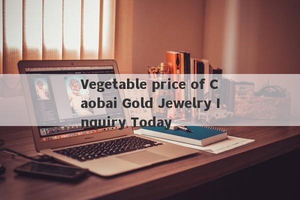 Vegetable price of Caobai Gold Jewelry Inquiry Today-第1张图片-要懂汇