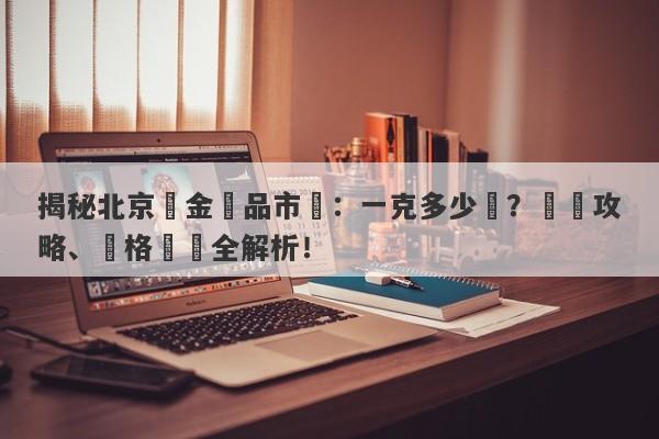 揭秘北京黃金飾品市場：一克多少錢？購買攻略、價格趨勢全解析！-第1张图片-要懂汇