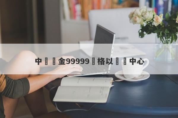 中國黃金99999價格以鐵為中心-第1张图片-要懂汇