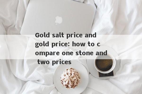 Gold salt price and gold price: how to compare one stone and two prices-第1张图片-要懂汇