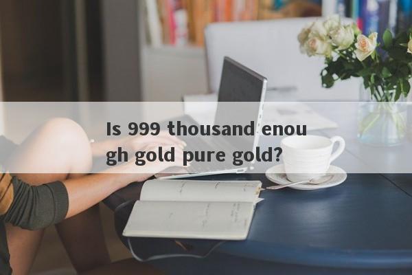 Is 999 thousand enough gold pure gold?-第1张图片-要懂汇