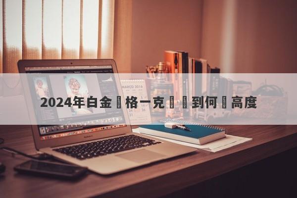 2024年白金價格一克將達到何種高度-第1张图片-要懂汇