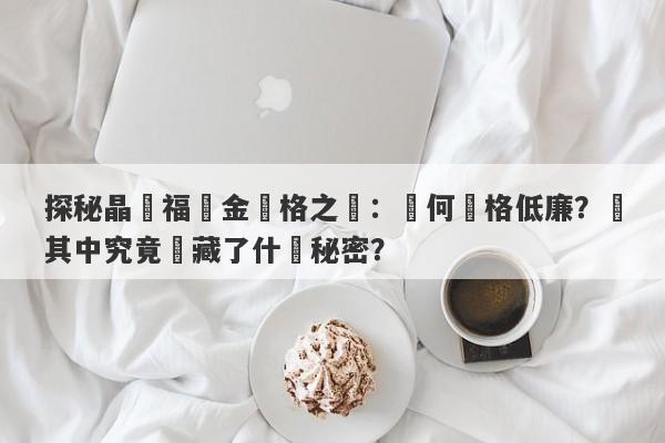 探秘晶藝福黃金價格之謎：為何價格低廉？這其中究竟隱藏了什麼秘密？-第1张图片-要懂汇