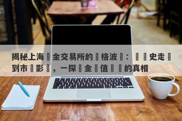 揭秘上海黃金交易所的價格波動：從歷史走勢到市場影響，一探黃金價值變遷的真相-第1张图片-要懂汇