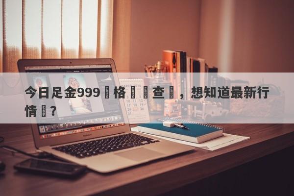 今日足金999價格實時查詢，想知道最新行情嗎？-第1张图片-要懂汇