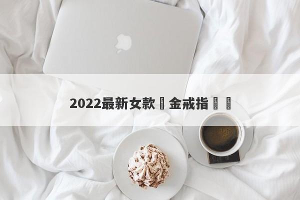 2022最新女款黃金戒指設計-第1张图片-要懂汇