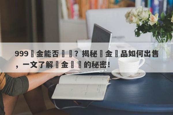 999黃金能否變現？揭秘黃金飾品如何出售，一文了解黃金轉錢的秘密！-第1张图片-要懂汇