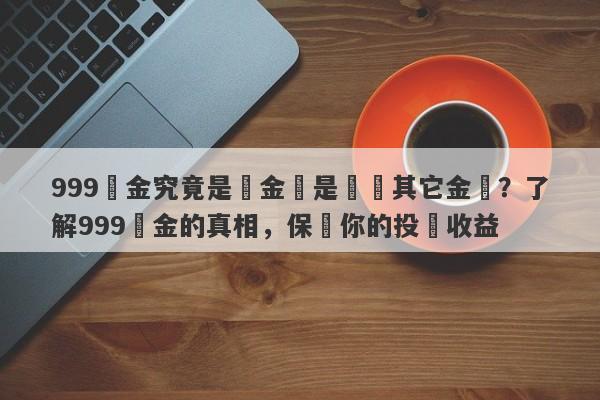 999黃金究竟是純金還是摻雜其它金屬？了解999黃金的真相，保護你的投資收益-第1张图片-要懂汇