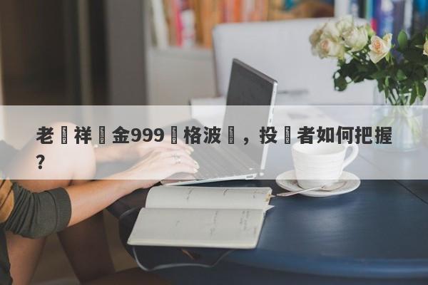 老鳳祥黃金999價格波動，投資者如何把握？-第1张图片-要懂汇