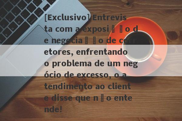 [Exclusivo] Entrevista com a exposição de negociação de corretores, enfrentando o problema de um negócio de excesso, o atendimento ao cliente disse que não entende!-第1张图片-要懂汇