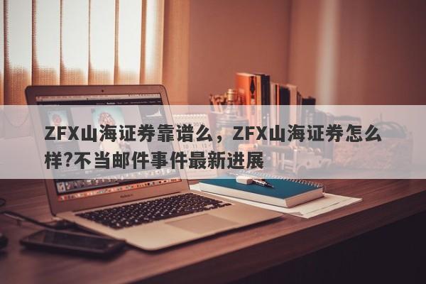 ZFX山海证券靠谱么，ZFX山海证券怎么样?不当邮件事件最新进展-第1张图片-要懂汇