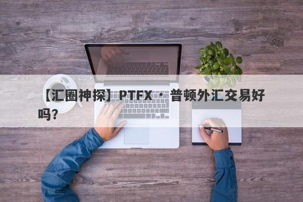 【汇圈神探】PTFX · 普顿外汇交易好吗？
-第1张图片-要懂汇