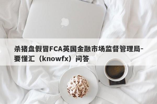 杀猪盘假冒FCA英国金融市场监督管理局-要懂汇（knowfx）问答-第1张图片-要懂汇