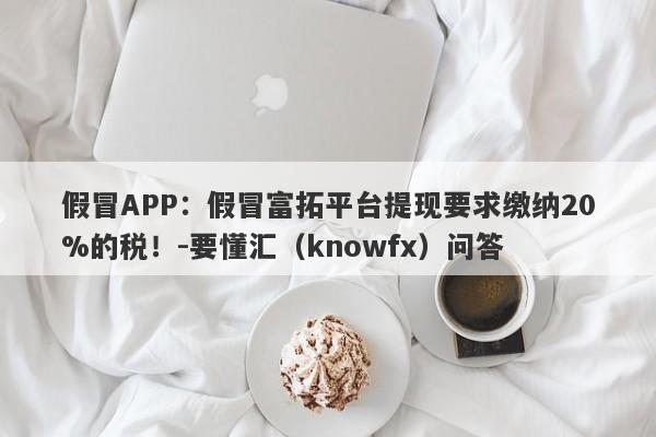 假冒APP：假冒富拓平台提现要求缴纳20%的税！-要懂汇（knowfx）问答-第1张图片-要懂汇