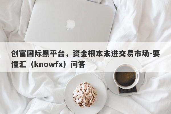 创富国际黑平台，资金根本未进交易市场-要懂汇（knowfx）问答-第1张图片-要懂汇