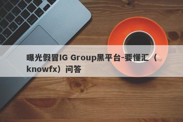 曝光假冒IG Group黑平台-要懂汇（knowfx）问答-第1张图片-要懂汇