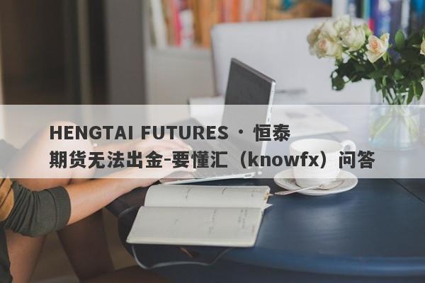 HENGTAI FUTURES · 恒泰期货无法出金-要懂汇（knowfx）问答-第1张图片-要懂汇