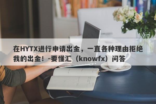 在HYTX进行申请出金，一直各种理由拒绝我的出金！-要懂汇（knowfx）问答-第1张图片-要懂汇