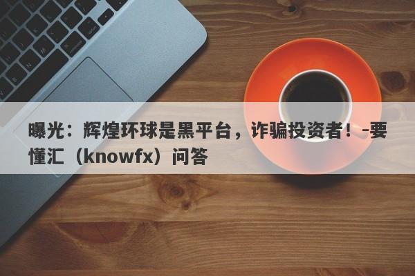 曝光：辉煌环球是黑平台，诈骗投资者！-要懂汇（knowfx）问答-第1张图片-要懂汇