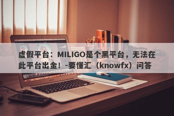 虚假平台：MILIGO是个黑平台，无法在此平台出金！-要懂汇（knowfx）问答-第1张图片-要懂汇