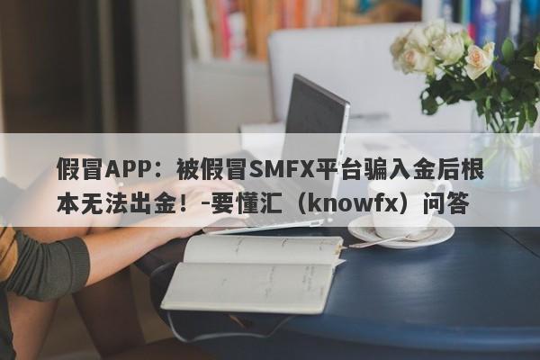 假冒APP：被假冒SMFX平台骗入金后根本无法出金！-要懂汇（knowfx）问答-第1张图片-要懂汇