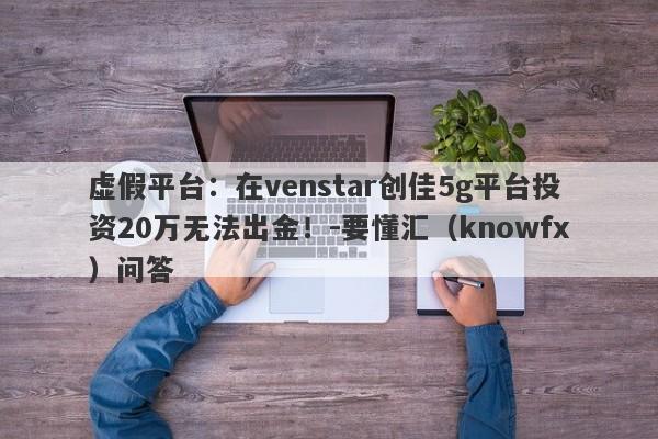 虚假平台：在venstar创佳5g平台投资20万无法出金！-要懂汇（knowfx）问答-第1张图片-要懂汇