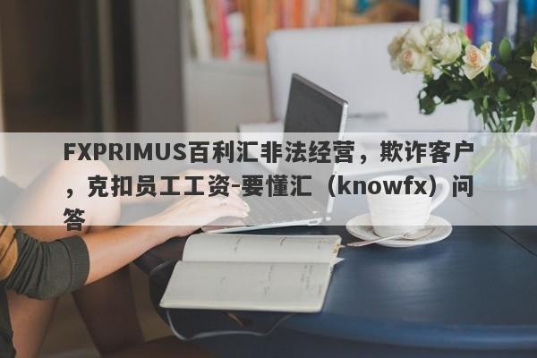 FXPRIMUS百利汇非法经营，欺诈客户，克扣员工工资-要懂汇（knowfx）问答-第1张图片-要懂汇