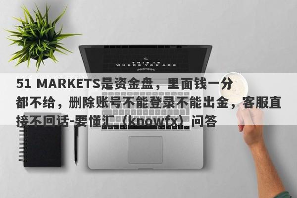 51 MARKETS是资金盘，里面钱一分都不给，删除账号不能登录不能出金，客服直接不回话-要懂汇（knowfx）问答-第1张图片-要懂汇