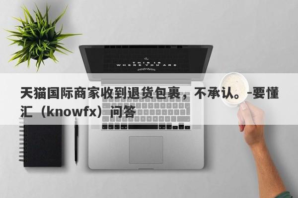 天猫国际商家收到退货包裹，不承认。-要懂汇（knowfx）问答-第1张图片-要懂汇