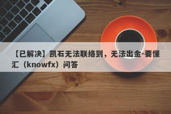 【已解决】凯石无法联络到，无法出金-要懂汇（knowfx）问答-第1张图片-要懂汇