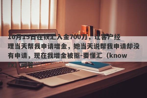 10月15日在铁汇入金700刀，让客户经理当天帮我申请增金，她当天说帮我申请却没有申请，现在我增金被拒-要懂汇（knowfx）问答-第1张图片-要懂汇