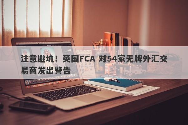 注意避坑！英国FCA 对54家无牌外汇交易商发出警告-第1张图片-要懂汇