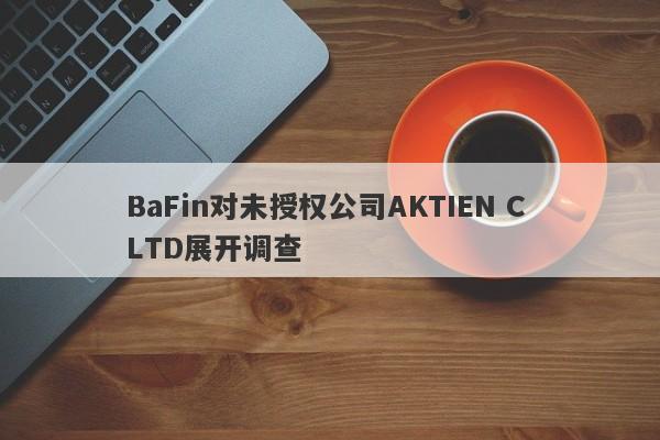 BaFin对未授权公司AKTIEN C LTD展开调查-第1张图片-要懂汇