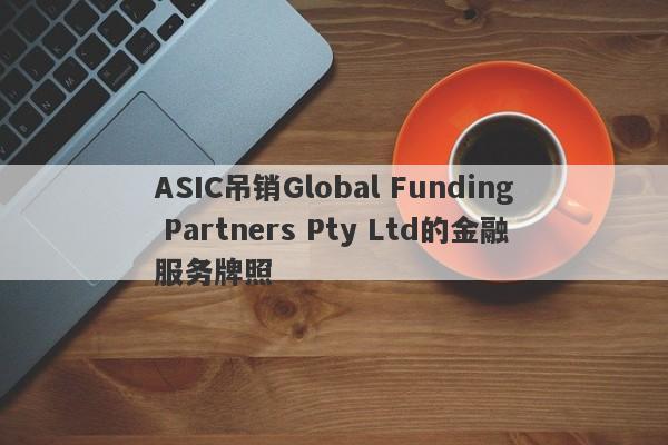 ASIC吊销Global Funding Partners Pty Ltd的金融服务牌照-第1张图片-要懂汇