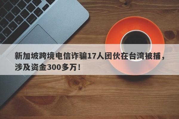 新加坡跨境电信诈骗17人团伙在台湾被捕，涉及资金300多万！-第1张图片-要懂汇