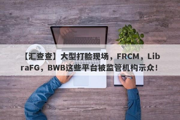 【汇查查】大型打脸现场，FRCM，LibraFG，BWB这些平台被监管机构示众！-第1张图片-要懂汇