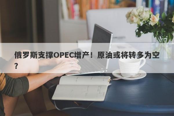 俄罗斯支撑OPEC增产！原油或将转多为空？-第1张图片-要懂汇