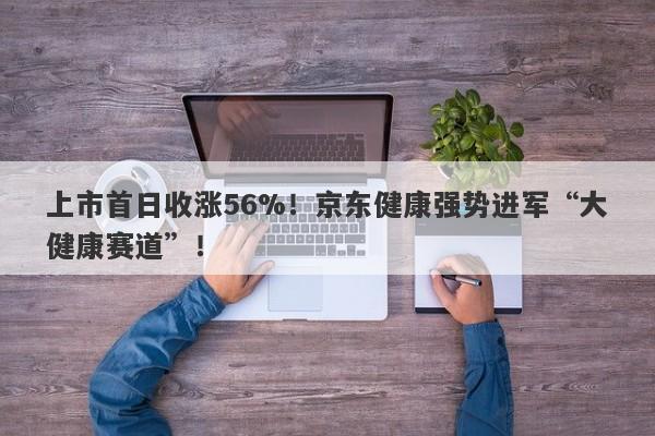 上市首日收涨56%！京东健康强势进军“大健康赛道”！-第1张图片-要懂汇