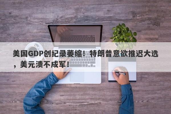 美国GDP创纪录萎缩！特朗普意欲推迟大选，美元溃不成军！-第1张图片-要懂汇