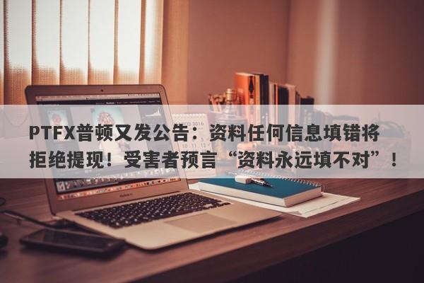 PTFX普顿又发公告：资料任何信息填错将拒绝提现！受害者预言“资料永远填不对”！-第1张图片-要懂汇