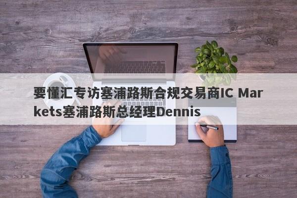 要懂汇专访塞浦路斯合规交易商IC Markets塞浦路斯总经理Dennis-第1张图片-要懂汇