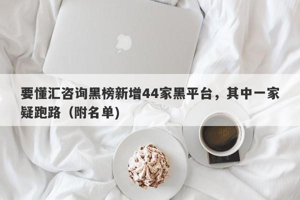 要懂汇咨询黑榜新增44家黑平台，其中一家疑跑路（附名单)-第1张图片-要懂汇