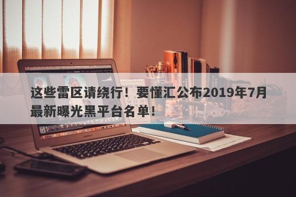 这些雷区请绕行！要懂汇公布2019年7月最新曝光黑平台名单！-第1张图片-要懂汇