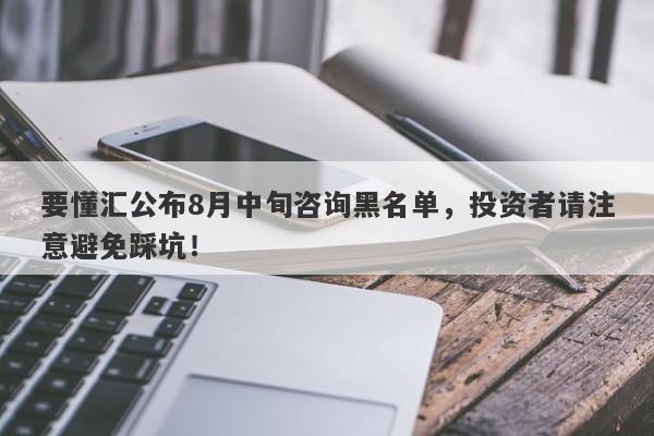 要懂汇公布8月中旬咨询黑名单，投资者请注意避免踩坑！-第1张图片-要懂汇