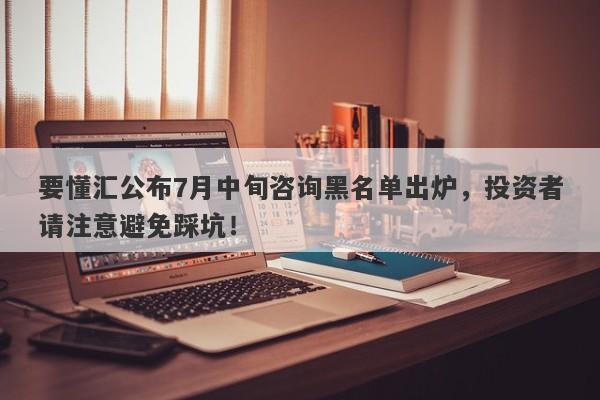 要懂汇公布7月中旬咨询黑名单出炉，投资者请注意避免踩坑！-第1张图片-要懂汇