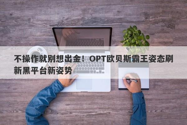 不操作就别想出金！OPT欧贝斯霸王姿态刷新黑平台新姿势-第1张图片-要懂汇