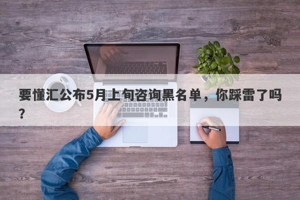 要懂汇公布5月上旬咨询黑名单，你踩雷了吗？-第1张图片-要懂汇