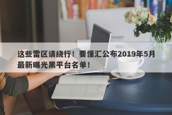 这些雷区请绕行！要懂汇公布2019年5月最新曝光黑平台名单！-第1张图片-要懂汇